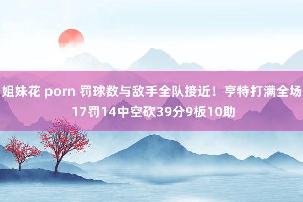 姐妹花 porn 罚球数与敌手全队接近！亨特打满全场 17罚14中空砍39分9板10助