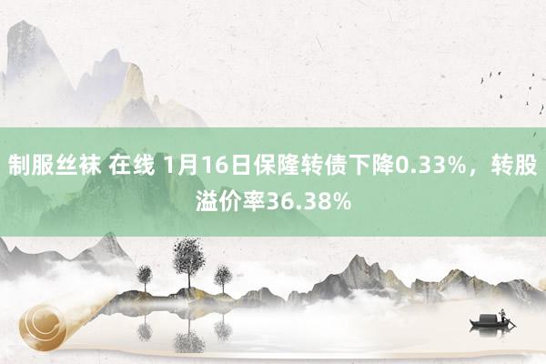 制服丝袜 在线 1月16日保隆转债下降0.33%，转股溢价率36.38%