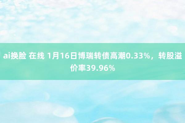 ai换脸 在线 1月16日博瑞转债高潮0.33%，转股溢价率39.96%