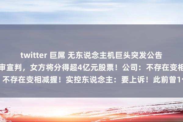 twitter 巨屌 无东说念主机巨头突发公告：实控东说念主离异案一审宣判，女方将分得超4亿元股票！公司：不存在变相减握！实控东说念主：要上诉！此前曾1个月内股价翻倍